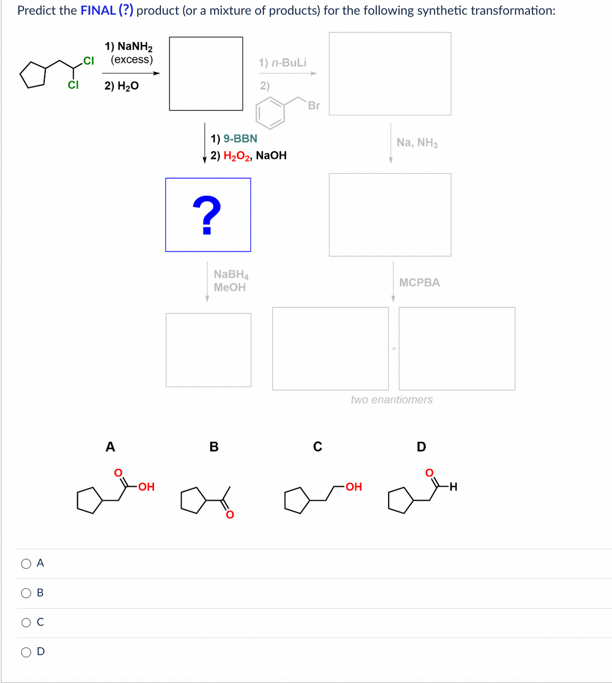 Predict the FINAL (?) product (or a mixture of products) for the following synthetic transformation:
1) NaNH2
(excess)
2) H₂O
O
O
O
O
A
B
с
CI
.CI
OH
?
Y
1) 9-BBN
2) H₂O2, NaOH
NaBH4
MeOH
1) n-BuLi
B
Br
Na, NH3
-OH
MCPBA
two enantiomers
D
-H