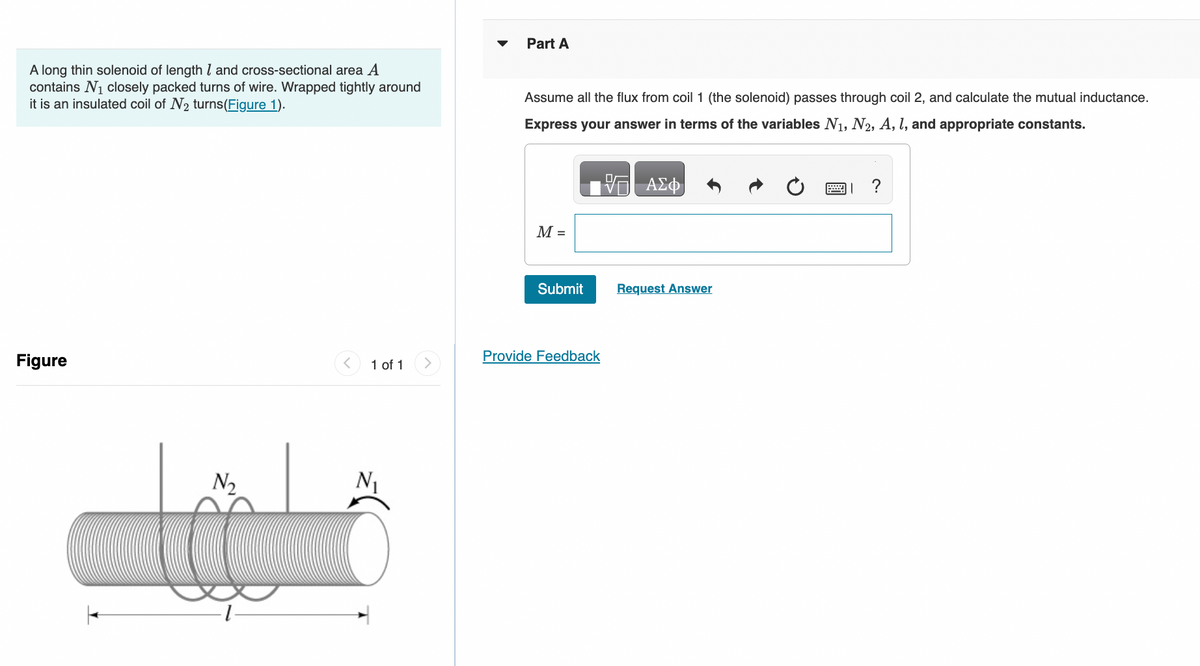 A long thin solenoid of length 1 and cross-sectional area A
contains N₁ closely packed turns of wire. Wrapped tightly around
it is an insulated coil of N₂ turns (Figure 1).
Figure
N₂
1 of 1
Part A
Assume all the flux from coil 1 (the solenoid) passes through coil 2, and calculate the mutual inductance.
Express your answer in terms of the variables N₁, N2, A, I, and appropriate constants.
M =
Submit
Provide Feedback
VE ΑΣΦ
Request Answer
?