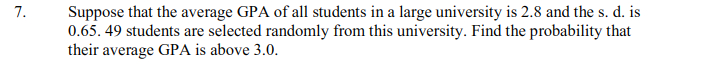 Suppose that the average GPA of all students in a large university is 2.8 and the s. d. is
0.65. 49 students are selected randomly from this university. Find the probability that
their average GPA is above 3.0.
7.
