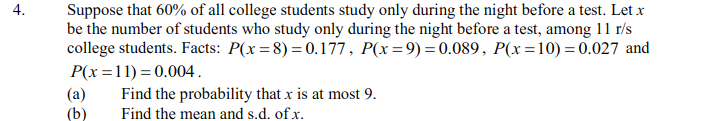 Suppose that 60% of all college students study only during the night before a test. Let x
be the number of students who study only during the night before a test, among 11 r/s
college students. Facts: P(x=8) = 0.177, P(x=9) =0.089, P(x=10) = 0.027 and
P(x =11) = 0.004.
Find the probability that x is at most 9.
Find the mean and s.d. of x.
4.
(a)
(b)
