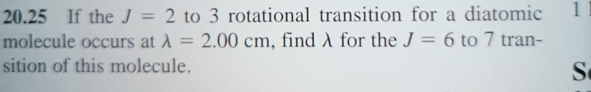 20.25 If the J = 2 to 3 rotational transition for a diatomic
molecule occurs at λ = 2.00 cm, find λ for the J = 6 to 7 tran-
sition of this molecule.
11
S