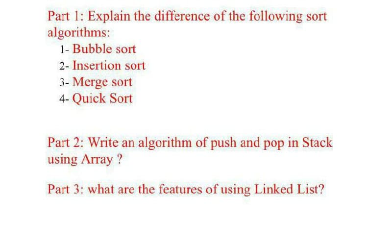 Part 1: Explain the difference of the following sort
algorithms:
1- Bubble sort
2- Insertion sort
3- Merge sort
4- Quick Sort
Part 2: Write an algorithm of push and pop in Stack
using Array ?
Part 3: what are the features of using Linked List?
