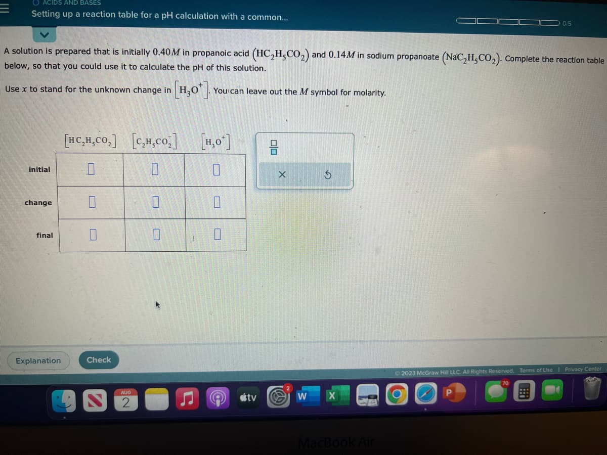 O ACIDS AND BASES
Setting up a reaction table for a pH calculation with a common...
A solution is prepared that is initially 0.40M in propanoic acid (HC₂H5CO₂) and 0.14M in sodium propanoate (NaC₂H5CO₂). Complete the reaction table
below, so that you could use it to calculate the pH of this solution.
Use x to stand for the unknown change in
initial
change
final
Explanation
[HC,H,CO,]
0
Check
S
[C₂H₂CO₂]
0
0
AUG
[H₂O¹]. You can leave out the M symbol for molarity.
0
[H₂O*]
0
0
tv
010
X
W
S
MacBook Air
0/5
© 2023 McGraw Hill LLC. All Rights Reserved. Terms of Use | Privacy Center
P
!