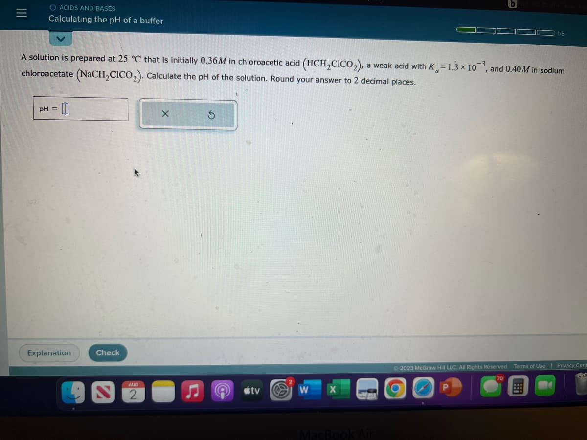 |||
O ACIDS AND BASES
Calculating the pH of a buffer
A solution is prepared at 25 °C that is initially 0.36M in chloroacetic acid (HCH₂CICO₂), a weak acid with K=1.3 x 103, and 0.40M in sodium
chloroacetate (NaCH₂CICO₂). Calculate the pH of the solution. Round your answer to 2 decimal places.
pH = 0
Explanation
Check
AUG
X
tv
W
X
1/5
MacBook Air
© 2023 McGraw Hill LLC. All Rights Reserved. Terms of Use | Privacy Cent