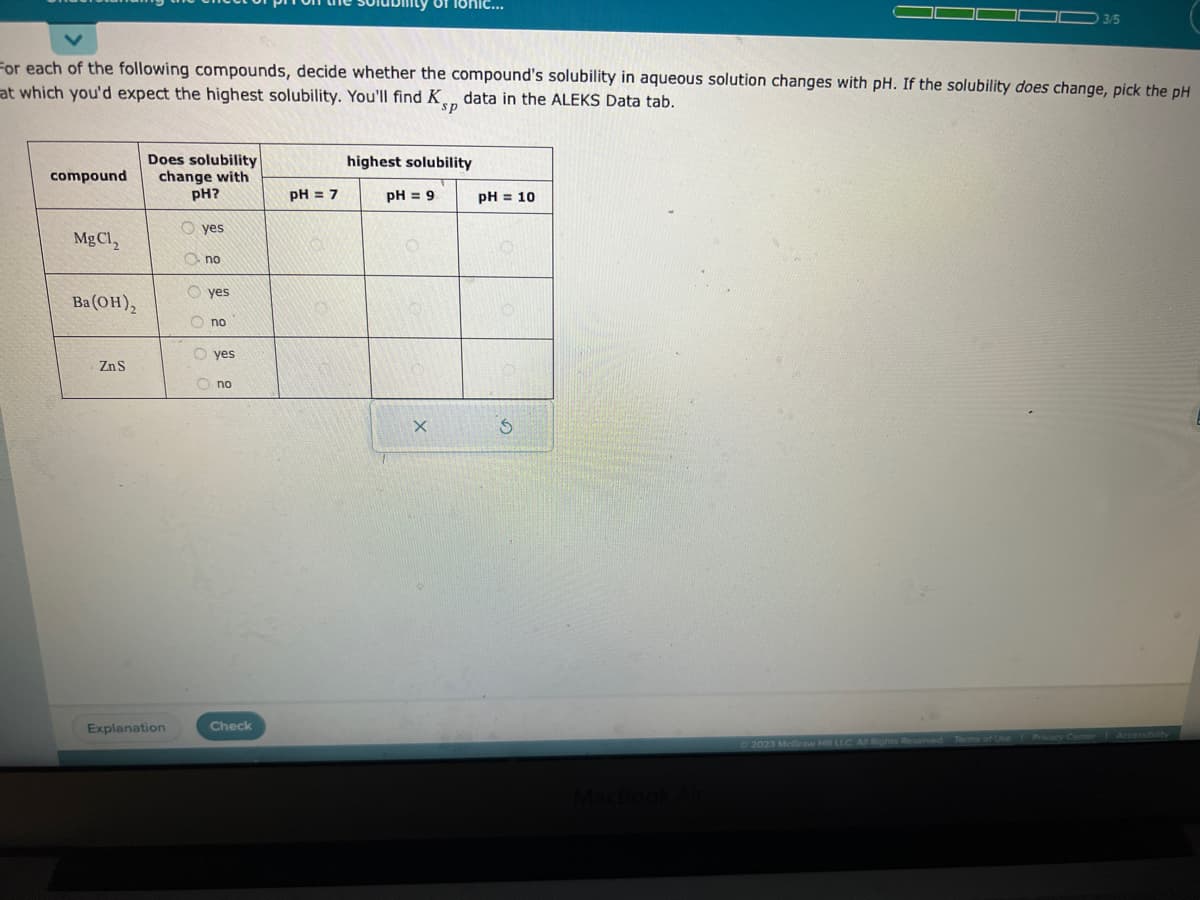 compound
For each of the following compounds, decide whether the compound's solubility in aqueous solution changes with pH. If the solubility does change, pick the pH
at which you'd expect the highest solubility. You'll find Kp data in the ALEKS Data tab.
sp
MgC1,
Ba(OH)₂
Zn S
Does solubility
change with
pH?
Oyes
Explanation
no
Oyes
no
yes
Ono
Check
pH = 7
0
lor
highest solubility
pH = 91
X
pH = 10
S
3/5
served Terms of the Privacy Center Accessibility
Ⓒ2023 McGraw Hill LLC. All Rights Reserved