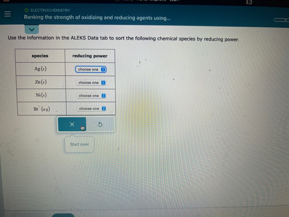 O ELECTROCHEMISTRY
Ranking the strength of oxidizing and reducing agents using...
Use the information in the ALEKS Data tab to sort the following chemical species by reducing power.
species
Ag (s)
Zn (s)
Ni (s)
Br (aq)
reducing power
X
choose one
choose one
choose one
choose one C
Start over
S