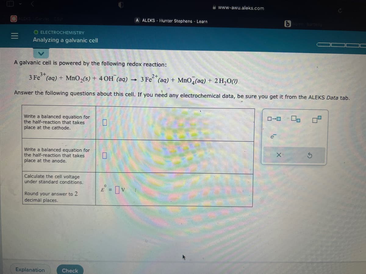 ALEKS Canvas CSU
O ELECTROCHEMISTRY
Analyzing a galvanic cell
Write a balanced equation for
the half-reaction that takes
place at the cathode.
Write a balanced equation for
the half-reaction that takes
place at the anode.
A galvanic cell is powered by the following redox reaction:
3+
2+
3 Fe (aq) + MnO₂(s) + 4 OH (aq)
3 Fe²+ (aq) + MnO4(aq) + 2 H₂O(1)
Answer the following questions about this cell. If you need any electrochemical data, be sure you get it from the ALEKS Data tab.
Calculate the cell voltage
under standard conditions.
Round your answer to 2
decimal places.
Explanation
Check
E =
A ALEKS-Hunter Stephens - Learn
v
www-awu.aleks.com
-
0-0
bHome bartesy
e
5