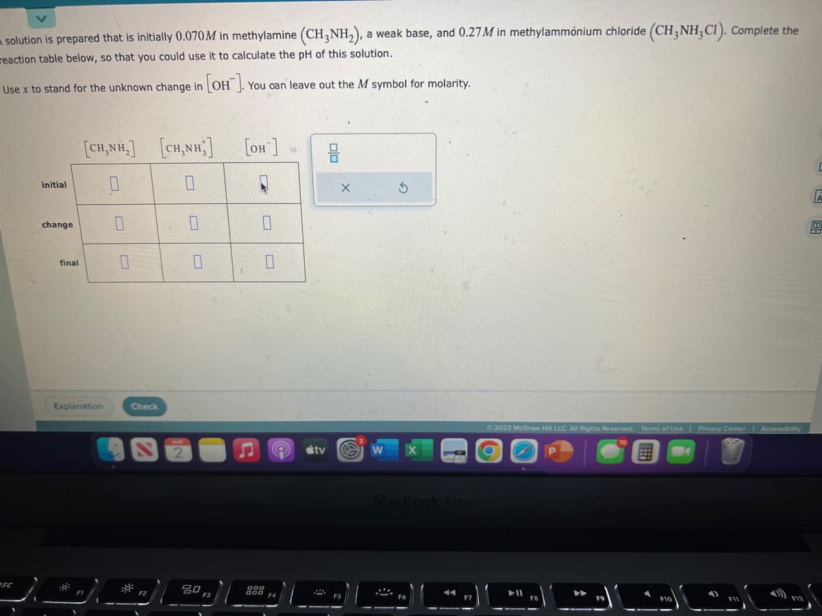 solution is prepared that is initially 0.070M in methylamine (CH3NH₂), a weak base, and 0.27M in methylammonium chloride (CH3NH₂C1). Complete the
reaction table below, so that you could use it to calculate the pH of this solution.
Use x to stand for the unknown change in [OH-]
[он
PSC
initial
change
final
[CH,NH,] [CHÍNH]
0
Explanation
:0:
0
0
Check
0
20
You can leave out the M symbol for molarity.
[OH-]
7
900
DS
00
X
A tv S
W
MacBook Air
F6
F7
© 2023 McGraw Hill LLC. All Rights Reserved. Terms of Use | Privacy Center | Accessibility
➤ll
P
C