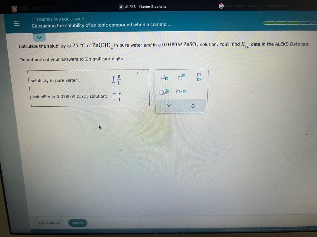 ALEKS-Canvas - CSU
O KINETICS AND EQUILIBRIUM
Calculating the solubility of an ionic compound when a commo...
solubility in pure water:
Calculate the solubility at 25 °C of Zn(OH)₂ in pure water and in a 0.0180M ZnSO4 solution. You'll find K data in the ALEKS Data tab.
Round both of your answers to 2 significant digits.
solubility in 0.0180 M ZnSO4 solution:
A ALEKS-Hunter Stephens
Explanation
Check
50 L
g
0-
لامه
0-2
X
0 3
0x0
Gneuroulation spekkinf Google Search
S
© 2023 McGraw Hill LLC. All Rights Reserved.
Terms of Use | Privac