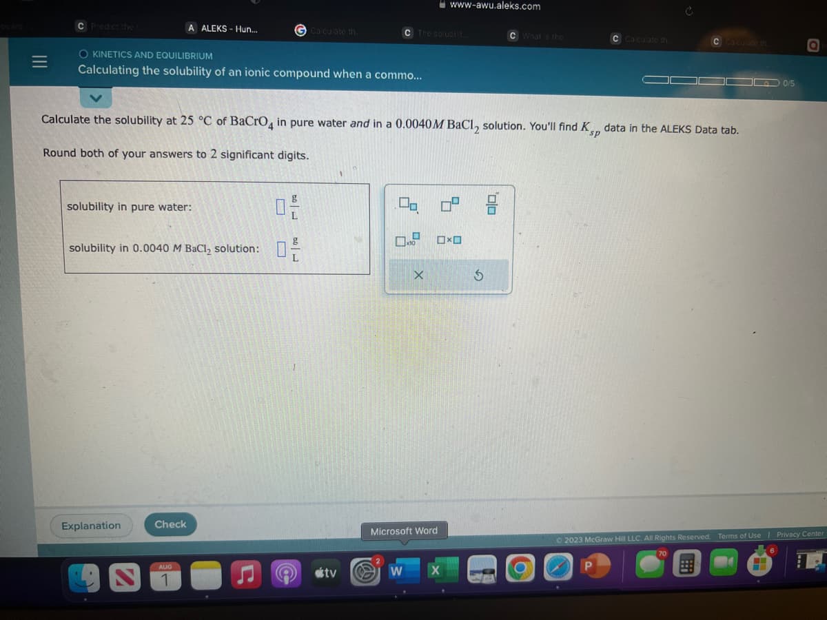 |||
C Predict the r
A ALEKS-Hun...
O KINETICS AND EQUILIBRIUM
Calculating the solubility of an ionic compound when a commo...
solubility in pure water:
solubility in 0.0040 M BaCl₂ solution:
Explanation
Check
G Calculate th..
AUG
Calculate the solubility at 25 °C of BaCrO4 in pure water and in a 0.0040M BaCl₂ solution. You'll find Ksp data in the ALEKS Data tab.
Round both of your answers to 2 significant digits.
لامت
L
لامت
e otv
C The solubilit...
2
W
www-awu.aleks.com
X
Microsoft Word
x10 □ロ
0⁰
G
C What is the
00
C Calculate th..
C Calculate th
0/5
Q
© 2023 McGraw Hill LLC. All Rights Reserved. Terms of Use | Privacy Center