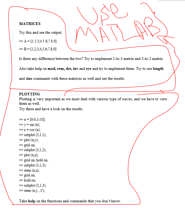 MATRICES
Try this and see the output.
>> A = [1 2 3 4 5 6 7 8 9]
>> B = [1,2,3,4,5,6;7,8,9]
Is there any difference between the two? Try to implement 2-to-3 matrix and 3-to-2 matrix.
Also take help on mod, rem, det, inv and eye and try to implement them. Try to use length
and size commands with these matrices as well and see the results.
PLOTTING
Plotting is very important as we must deal with various type of waves, and we have to view
them as well.
Try these and have a look on the results.
>> x= [0:0.1:10];
>> y = sin(x);
>> z= cos(x);
>> subplot (3,1,1);
>> plot (x,y);
>> grid on:
Use
MATI
>> subplot (3,1,2);
>> plot (x,z);
>> grid on; hold on;
>> subplot (3,1,3);
>> stem (x,z);
>> grid on:
>>> hold on;
>> subplot (3,1,3);
>> stem (x,y,,r);
Take help on the functions and commands that you don't know.