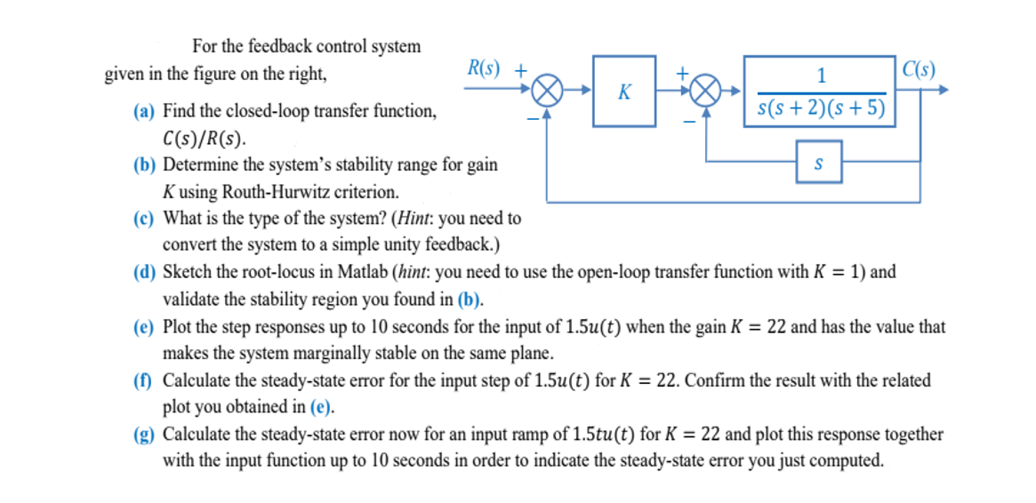 For the feedback control system
given in the figure on the right,
R(s) +
(a) Find the closed-loop transfer function,
C(s)/R(s).
(b) Determine the system's stability range for gain
Kusing Routh-Hurwitz criterion.
(c) What is the type of the system? (Hint: you need to
convert the system to a simple unity feedback.)
K
1
s(s+2)(s+5)
C(s)
(d) Sketch the root-locus in Matlab (hint: you need to use the open-loop transfer function with K = 1) and
validate the stability region you found in (b).
(e) Plot the step responses up to 10 seconds for the input of 1.5u(t) when the gain K = 22 and has the value that
makes the system marginally stable on the same plane.
(f) Calculate the steady-state error for the input step of 1.5u(t) for K = 22. Confirm the result with the related
plot you obtained in (e).
(g) Calculate the steady-state error now for an input ramp of 1.5tu(t) for K = 22 and plot this response together
with the input function up to 10 seconds in order to indicate the steady-state error you just computed.