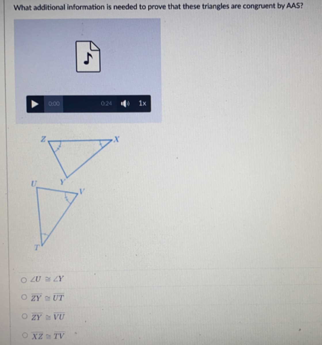 What additional information is needed to prove that these triangles are congruent by AAS?
0:00
0:24
1x
O LU ZY
O ZY UT
O ZY VU
O XZ TV
