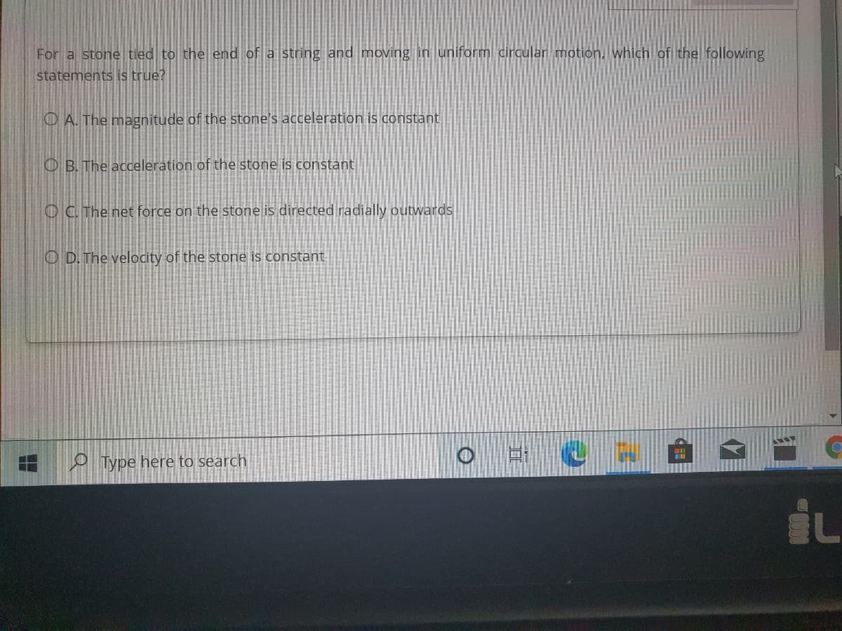 For a stone tied to the end of a string and moving in uniform circular motion, which of the following
statements is true?
O A. The magnitude of the stone's acceleration is constant
O B. The acceleration of the stone is constant
O C. The net force on the stone is directed radially outwards
O D. The velocity of the stone is constant
O Type here to search
