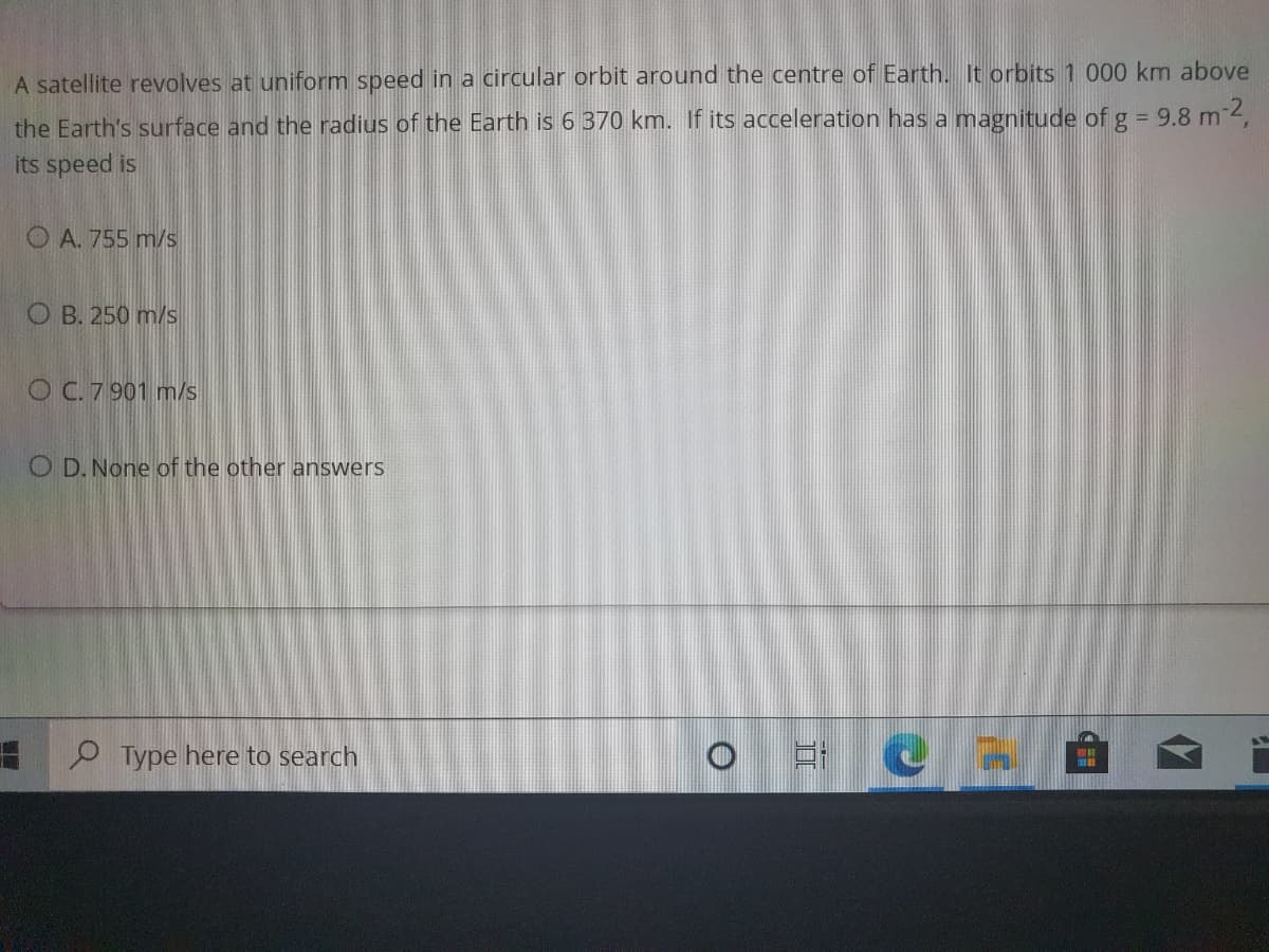 A satellite revolves at uniform speed in a circular orbit around the centre of Earth. It orbits 1 000 km above
the Earth's surface and the radius of the Earth is 6 370 km. If its acceleration has a magnitude of g = 9.8 m 4,
its speed is
O A. 755 m/s
O B. 250 m/s
O C.7 901 m/s
O D. None of the other answers
O Type here to search
WAT

