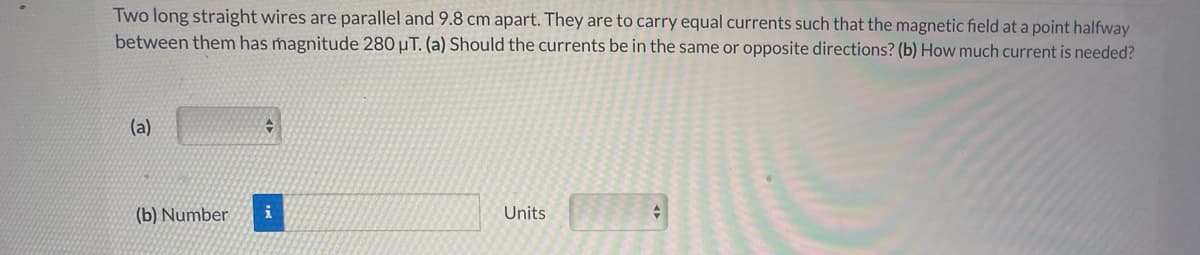 Two long straight wires are parallel and 9.8 cm apart. They are to carry equal currents such that the magnetic field at a point halfway
between them has magnitude 280 µT. (a) Should the currents be in the same or opposite directions? (b) How much current is needed?
(a)
(b) Number
i
Units
