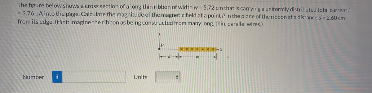 The figure below shows a cross section of a long thin ribbon of width w = 5.72 cm that is carrying a uniformly distributed total current i
= 3.76 µA into the page. Calculate the magnitude of the magnetic field at a point Pin the plane of the ribbon at a distance d = 2.60 cm
from its edge. (Hint: Imagine the ribbon as being constructed from many long, thin, parallel wires.)
Number
Units
