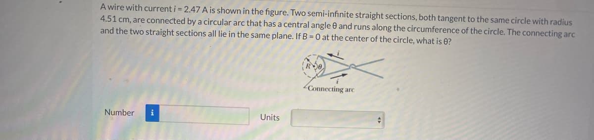 A wire with current i = 2.47 A is shown in the figure. Two semi-infinite straight sections, both tangent to the same circle with radius
4.51 cm, are connected by a circular arc that has a central angle 0 and runs along the circumference of the circle. The connecting arc
and the two straight sections all lie in the same plane. If B = 0 at the center of the circle, what is 0?
2Connecting arc
Number
i
Units
