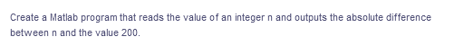 Create a Matlab program that reads the value of an integer n and outputs the absolute difference
between n and the value 200.
