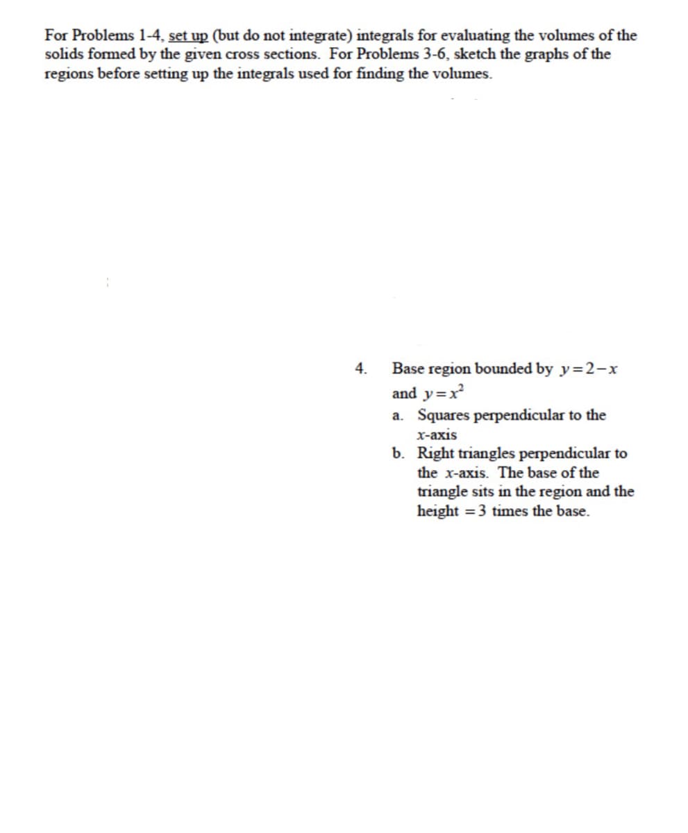 For Problems 1-4, set up (but do not integrate) integrals for evaluating the volumes of the
solids formed by the given cross sections. For Problems 3-6, sketch the graphs of the
regions before setting up the integrals used for finding the volumes.
Base region bounded by y=2-x
and y=x
a. Squares perpendicular to the
4.
x-axis
b. Right triangles perpendicular to
the x-axis. The base of the
triangle sits in the region and the
height = 3 times the base.

