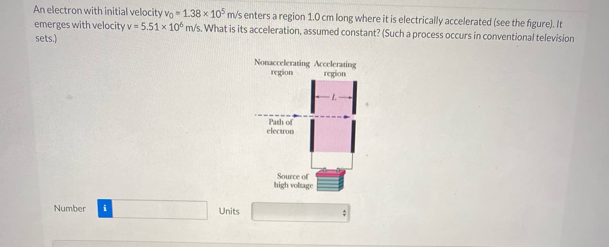 An electron with initial velocity vVo = 1.38 × 10° m/s enters a region 1.0 cm long where it is electrically accelerated (see the figure). It
emerges with velocity v = 5.51 × 10° m/s. What is its acceleration, assumed constant? (Such a process occurs in conventional television
sets.)
Nonaccelerating Accelerating
region
region
Path of
electron
Source of
high voltage
Number
i
Units
