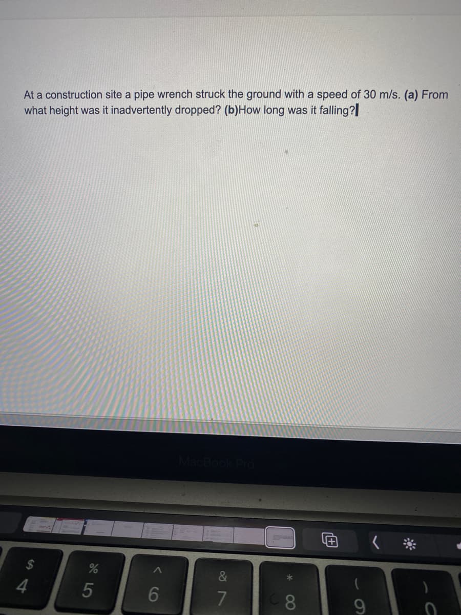 At a construction site a pipe wrench struck the ground with a speed of 30 m/s. (a) From
what height was it inadvertently dropped? (b)How long was it falling?
2$
&
4
5
6
60
08
