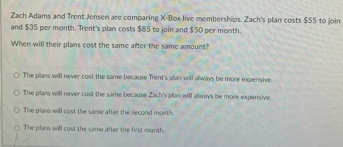 Zach Adams and Trent Jensen are comparing X-Box live memberships. Zach's plan costs $55 to join
and $35 per month. Trent's plan costs $85 to join and $50 pcr month.
When will their plans cost the same after the same amount?
O The plans will never cost the same because Trent's plan will always be more expensive.
O The plans will never cost the same because Zach's plan will always be more expensive.
O The plans will cost the same after the second month.
The plans will cost the same after the first month.

