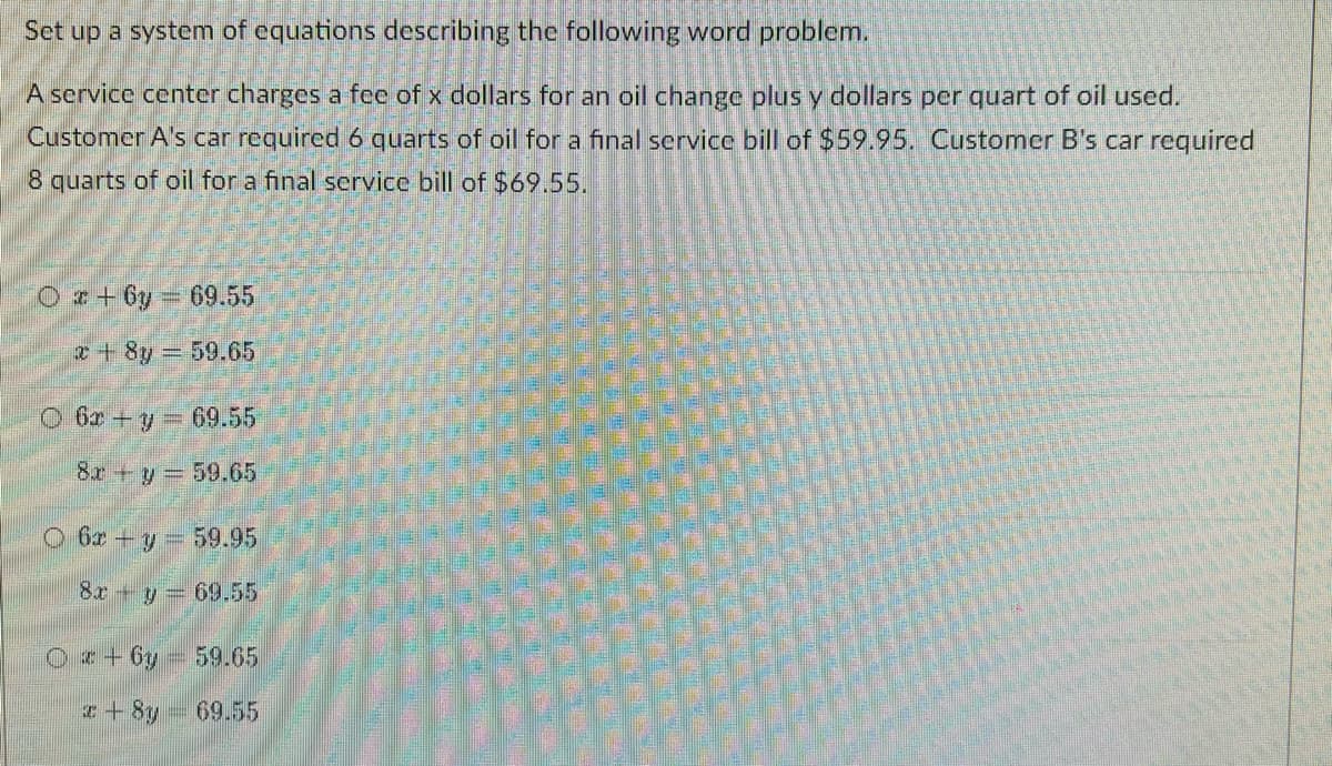 Set up a system of equations describing the following word problem.
A service center charges a fee of x dollars for an oil change plus y dollars per quart of oil used.
Customer A's car required6 quarts of oil for a final service bill of $59.95. Customer B's car rcquired
8 quarts of oil for a final scrvice bill of $69.55.
O z+ 6y 69.55
+ 8y 59.65
O 6r +y 69.55
8x +y= 59.65
O 6z+ y 59.95
8r y 69.55
Oz+6y 59.65
I+8y
69.55
