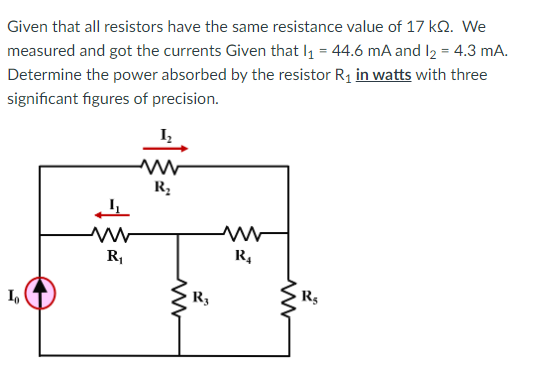 Given that all resistors have the same resistance value of 17 kQ. We
measured and got the currents Given that I₁ = 44.6 mA and 1₂ = 4.3 mA.
Determine the power absorbed by the resistor R₁ in watts with three
significant figures of precision.
Io
www
R₁
1₂
www
R₂
R3
R₁
www
Rs