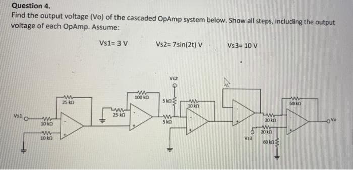 Question 4.
Find the output voltage (Vo) of the cascaded OpAmp system below. Show all steps, including the output
voltage of each OpAmp. Assume:
Vs1= 3 V
V$1
O
www
10 k
ww
10 ko
www
25 KO
www
25 k
100 kn
Vs2= 7sin(2t) V
Vs2
sko
www
5 ka
www
10 k
Vs3= 10 V
Vs3
www
20 k
M
20 KO
60 ko
60 k
-OV