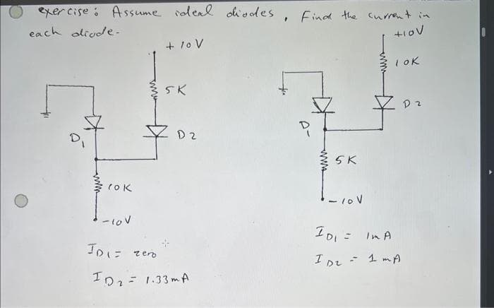 exercise: Assume ideal diodes, Find the current in
each diode.
+IOV
O
www
rok
+ 10 V
35K
zero
D2
-10V
ID 1= ze
ID₂= 1.33mA
5 K
лол
LOK
10₁ = Im A
ID₂ = 1 MA
D2