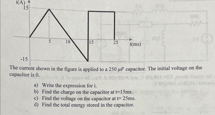 i(A)
15
5
10
15
mor-
25
05
t(ms)
-15
The current shown in the figure is applied to a 250 µF capacitor. The initial voltage on the
capacitor is 0.
30 sulsz ods
& 05-06-1 bosV621-001-1Novode tiuosio ad
MGE02 0101-hote
a) Write the expression for i.
b) Find the charge on the capacitor at t=15ms.
c) Find the voltage on the capacitor at t= 25ms.
d) Find the total energy stored in the capacitor.