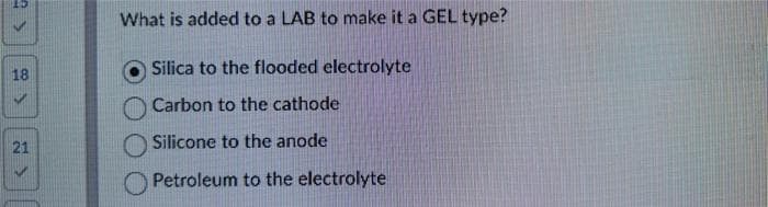 18
21
What is added to a LAB to make it a GEL type?
Silica to the flooded electrolyte
Carbon to the cathode
Silicone to the anode
Petroleum to the electrolyte