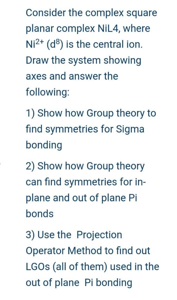 Consider the complex square
planar complex NiL4, where
Ni2+ (d) is the central ion.
Draw the system showing
axes and answer the
following:
1) Show how Group theory to
find symmetries for Sigma
bonding
2) Show how Group theory
can find symmetries for in-
plane and out of plane Pi
bonds
3) Use the Projection
Operator Method to find out
LGOs (all of them) used in the
out of plane Pi bonding