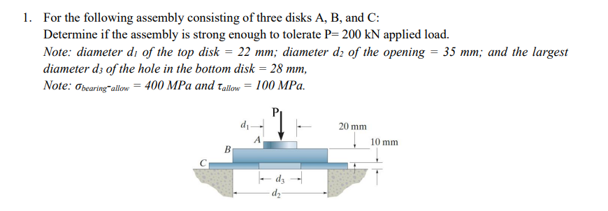 1. For the following assembly consisting of three disks A, B, and C:
Determine if the assembly is strong enough to tolerate P=200 kN applied load.
Note: diameter di of the top disk = 22 mm; diameter d2 of the opening = 35 mm; and the largest
diameter d3 of the hole in the bottom disk = 28 mm,
Note: Obearing-allow = 400 MPa and Tallow = 100 MPa.
d₁-
dz
-d₂-
20 mm
10 mm