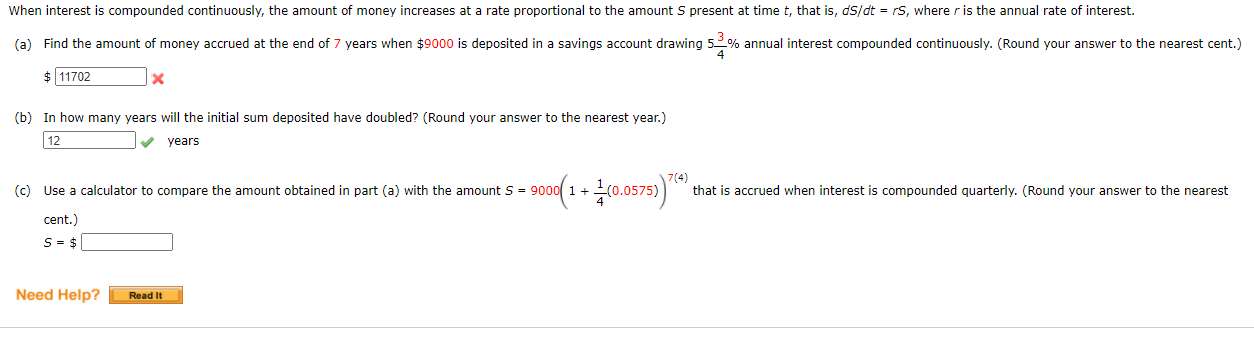 When interest is compounded continuously, the amount of money increases at a rate proportional to the amount S present at time t, that is, dS/dt = rS, where r is the annual rate of interest.
(a) Find the amount of money accrued at the end of 7 years when $9000 is deposited in a savings account drawing 5% annual interest compounded continuously. (Round your answer to the nearest cent.
$ 11702
(b) In how many years will the initial sum deposited have doubled? (Round your answer to the nearest year.)
12
years
(c) Use a calculator to compare the amount obtained in part (a) with the amount S = 900
7(4)
that is accrued when interest is compounded quarterly. (Round your answer to the nearest
1+
cent.)
S= $
