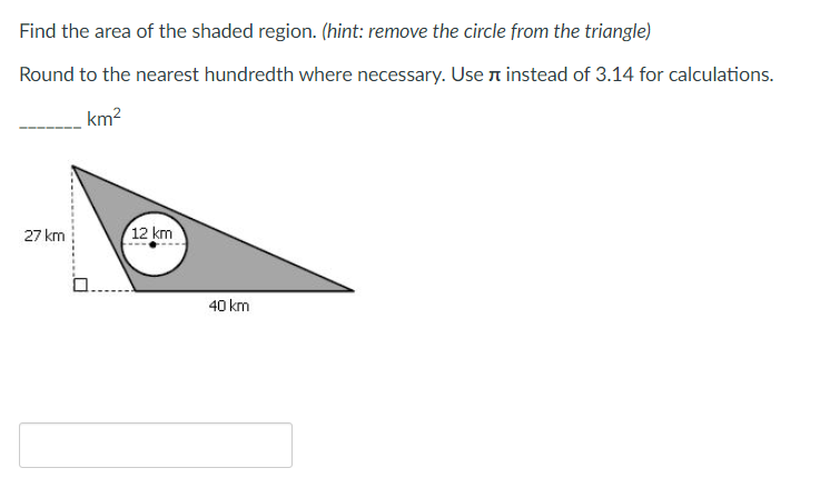 Find the area of the shaded region. (hint: remove the circle from the triangle)
Round to the nearest hundredth where necessary. Use n instead of 3.14 for calculations.
km?
27 km
12 km
40 km
