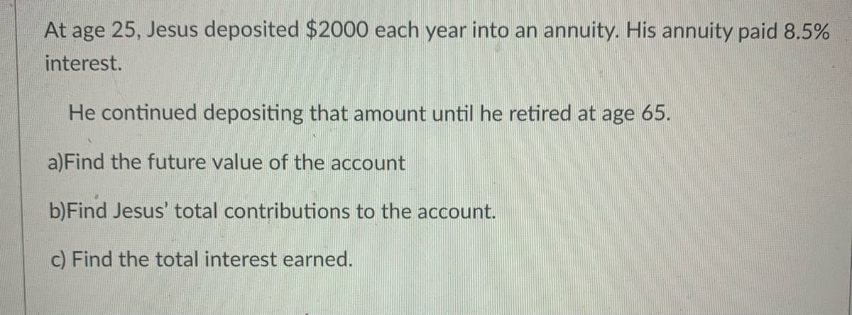 **Retirement Savings Problem**

At age 25, Jesus deposited $2000 each year into an annuity. His annuity paid 8.5% interest.

He continued depositing that amount until he retired at age 65.

**Problems:**

a) Find the future value of the account.

b) Find Jesus’ total contributions to the account.

c) Find the total interest earned.

---

**Instructions for Solving the Problems:**

1. **Future Value of the Account:**
   - Use the future value formula for an ordinary annuity:
     \[
     FV = PMT \times \frac{(1 + r)^n - 1}{r}
     \]
     where:
     - \(FV\) is the future value of the annuity.
     - \(PMT\) is the annual payment ($2000).
     - \(r\) is the annual interest rate (8.5% or 0.085).
     - \(n\) is the number of years the deposits are made (65 - 25 = 40 years).

2. **Total Contributions to the Account:**
   - Calculate the total amount Jesus contributed by multiplying the annual deposit by the number of years:
     \[
     \text{Total Contributions} = PMT \times n
     \]

3. **Total Interest Earned:**
   - Subtract the total contributions from the future value of the account:
     \[
     \text{Total Interest Earned} = FV - \text{Total Contributions}
     \]