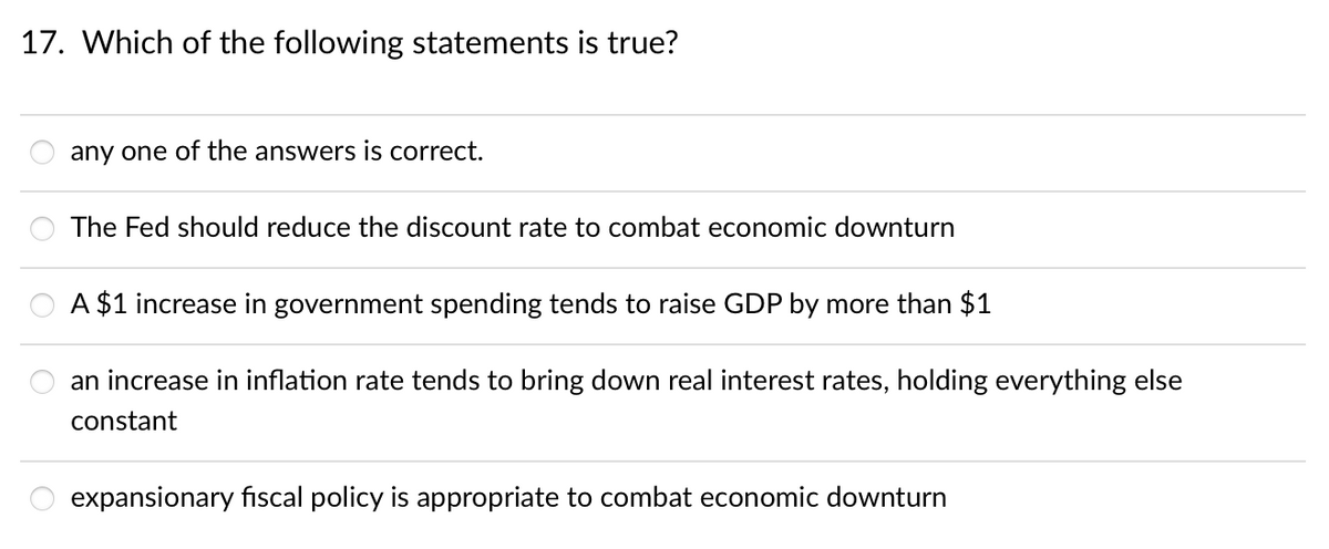 17. Which of the following statements is true?
any one of the answers is correct.
The Fed should reduce the discount rate to combat economic downturn
A $1 increase in government spending tends to raise GDP by more than $1
an increase in inflation rate tends to bring down real interest rates, holding everything else
constant
expansionary fiscal policy is appropriate to combat economic downturn
