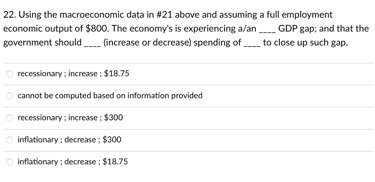 22. Using the macroeconomic data in #21 above and assuming a full employment
economic output of $800. The economy's is experiencing a/an _ GDP gap; and that the
to close up such gap.
government should
(increase or decrease) spending of.
recessionary ; increase ; $18.75
cannot be computed based on information provided
recessionary ; increase ; $300
inflationary ; decrease ; $300
inflationary ; decrease ; $18.75
