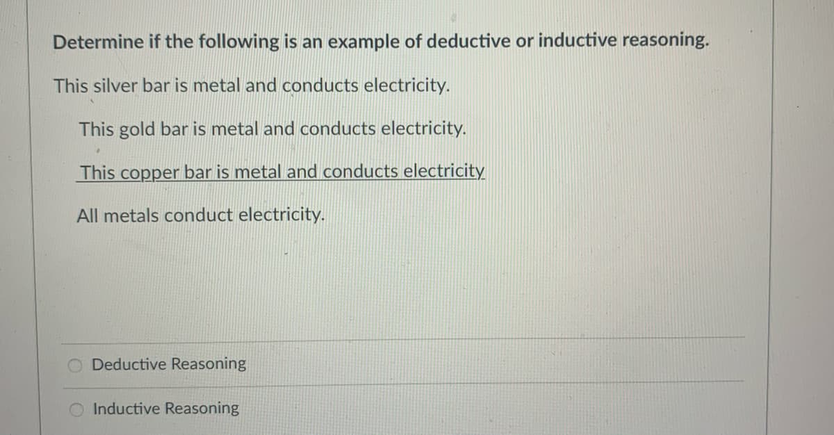 Determine if the following is an example of deductive or inductive reasoning.
This silver bar is metal and conducts electricity.
This gold bar is metal and conducts electricity.
This copper bar is metal and conducts electricity
All metals conduct electricity.
Deductive Reasoning
Inductive Reasoning
