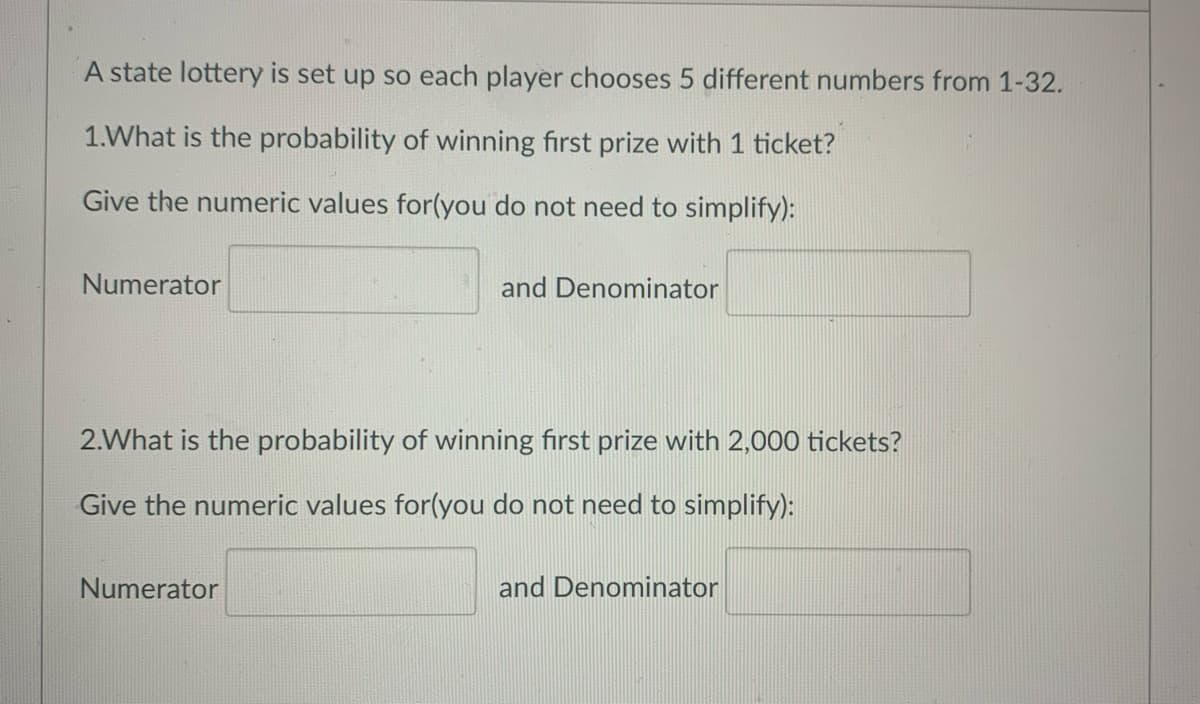 A state lottery is set up so each player chooses 5 different numbers from 1-32.
1.What is the probability of winning first prize with 1 ticket?
Give the numeric values for(you do not need to simplify):
Numerator
and Denominator
2.What is the probability of winning first prize with 2,000 tickets?
Give the numeric values for(you do not need to simplify):
Numerator
and Denominator
