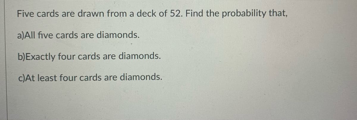 Five cards are drawn from a deck of 52. Find the probability that,
a)All five cards are diamonds.
b)Exactly four cards are diamonds.
c)At least four cards are diamonds.
