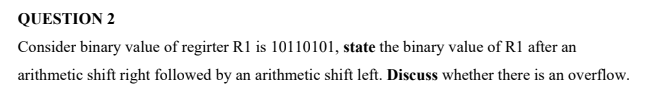 QUESTION 2
Consider binary value of regirter R1 is 10110101, state the binary value of R1 after an
arithmetic shift right followed by an arithmetic shift left. Discuss whether there is an overflow.
