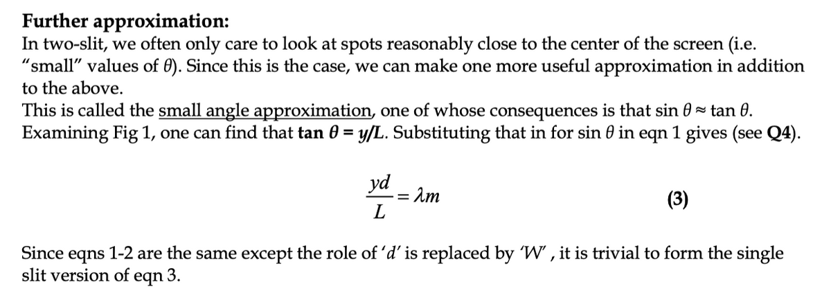 Further approximation:
In two-slit, we often only care to look at spots reasonably close to the center of the screen (i.e.
"small" values of 0). Since this is the case, we can make one more useful approximation in addition
to the above.
This is called the small angle approximation, one of whose consequences is that sin 0 = tan 0.
Examining Fig 1, one can find that tan 0 = y/L. Substituting that in for sin 0 in eqn 1 gives (see Q4).
yd
Am
(3)
Since eqns 1-2 are the same except the role of 'd' is replaced by W' , it is trivial to form the single
slit version of
eqn
3.
