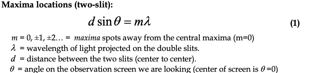 Maxima locations (two-slit):
d sin 0 = m.
(1)
m = 0, ±1, ±2... = maxima spots away from the central maxima (m=0)
1 = wavelength of light projected on the double slits.
d
%3D
distance between the two slits (center to center).
0 = angle on the observation screen we are looking (center of screen is 0 =0)
