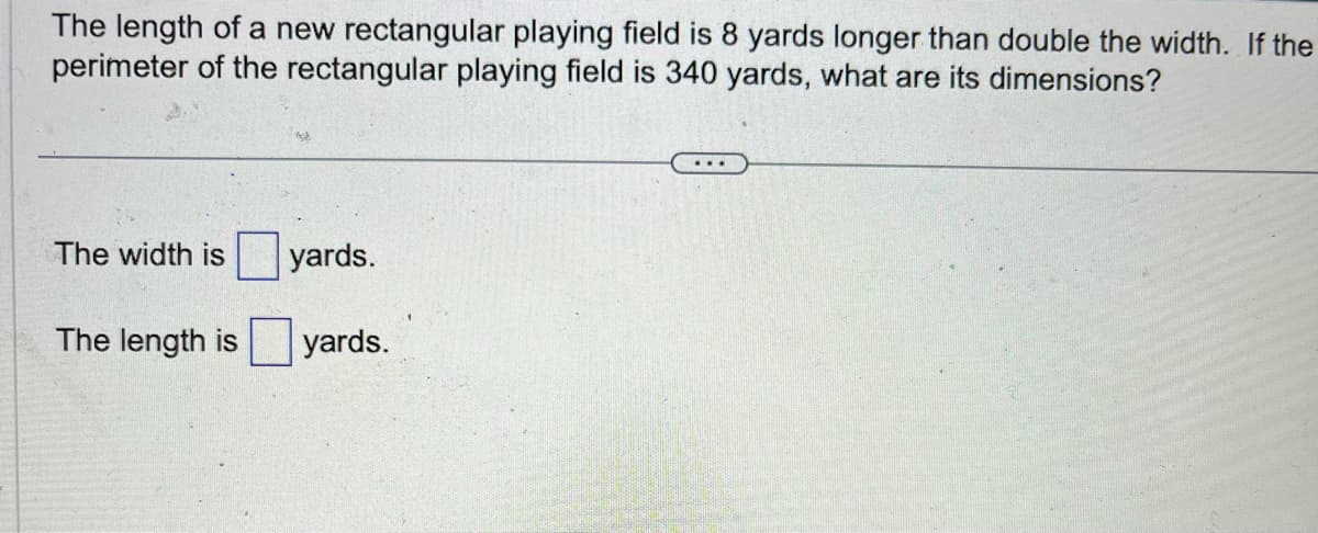 **Problem Statement:**

The length of a new rectangular playing field is 8 yards longer than double the width. If the perimeter of the rectangular playing field is 340 yards, what are its dimensions?

---

To find the dimensions of the rectangular playing field, we need to solve for two variables: the width and the length. 

**Given Information:**

1. The perimeter of the rectangular playing field is 340 yards.
2. The length (L) of the field is 8 yards longer than double the width (W).

**Equations:**

1. Perimeter of a rectangle: \( P = 2L + 2W \)
2. Given problem: \( L = 2W + 8 \)

**Steps to Solve:**

1. Substitute the length formula from equation 2 into equation 1.
2. Solve for the width (W).
3. Use the width to find the length (L).

You can calculate it as follows:

The width is [  ___ ] yards.

The length is [  ___ ] yards.