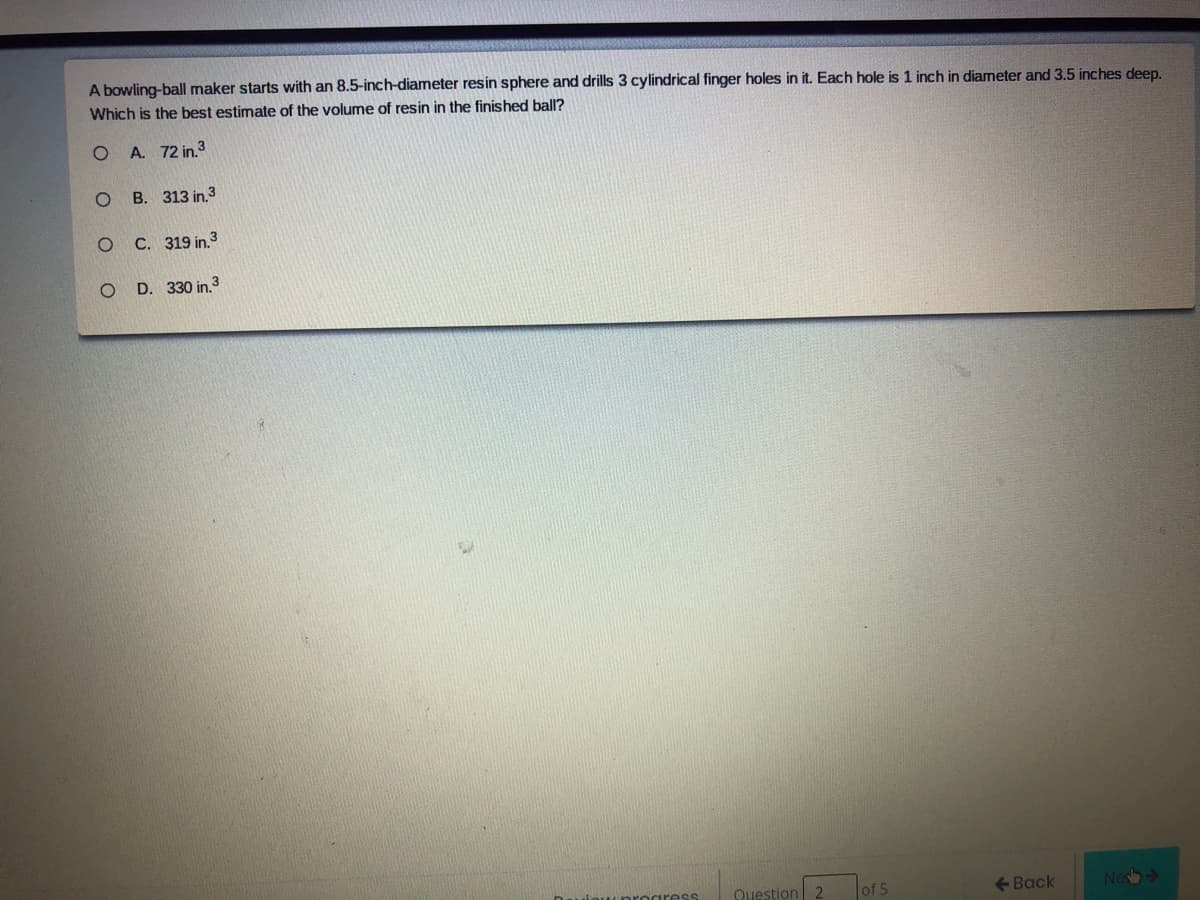 A bowling-ball maker starts with an 8.5-inch-diameter resin sphere and drills 3 cylindrical finger holes in it. Each hole is 1 inch in diameter and 3.5 inches deep.
Which is the best estimate of the volume of resin in the finished ball?
A. 72 in.3
B. 313 in.3
C. 319 in.3
O D. 330 in.3
Question 2
of 5
<- Back
Nes
iress

