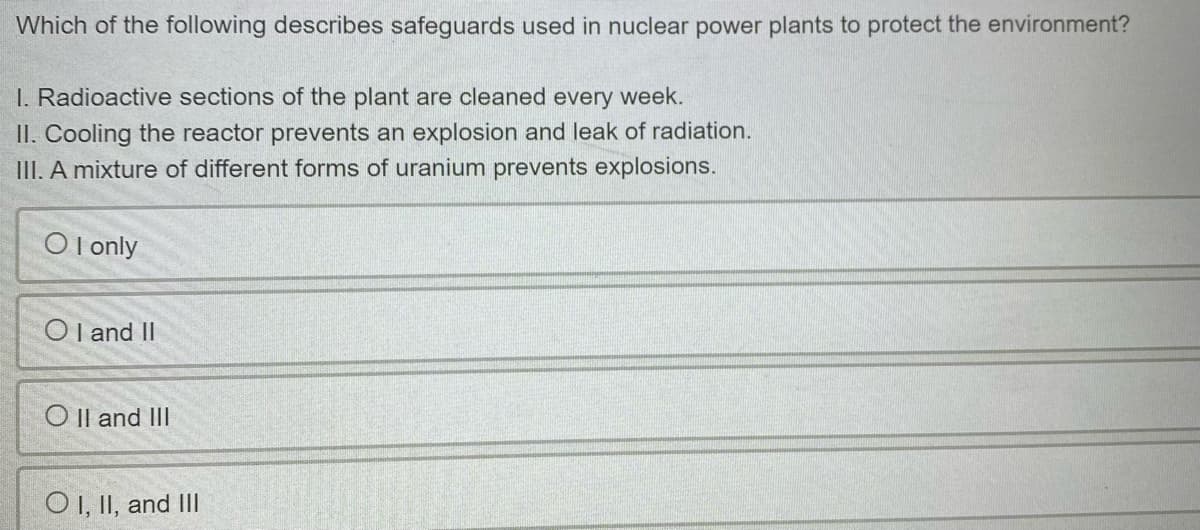 Which of the following describes safeguards used in nuclear power plants to protect the environment?
I. Radioactive sections of the plant are cleaned every week.
II. Cooling the reactor prevents an explosion and leak of radiation.
III. A mixture of different forms of uranium prevents explosions.
O l only
Ol and II
O Il and III
O , II, and III
