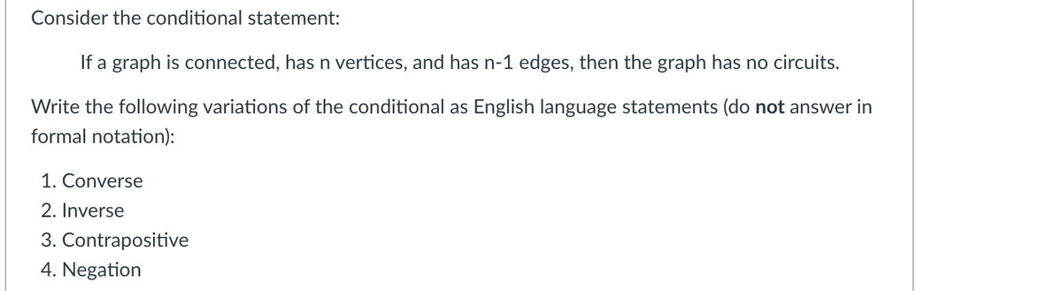 Consider the conditional statement:
If a graph is connected, has n vertices, and has n-1 edges, then the graph has no circuits.
Write the following variations of the conditional as English language statements (do not answer in
formal notation):
1. Converse
2. Inverse
3. Contrapositive
4. Negation